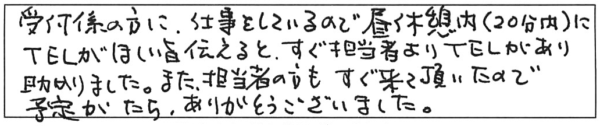 受付係の方に、仕事をしているので昼休憩内（20分内）にTELがほしい旨伝えると、すぐ担当者よりTELがあり助かりました。また、担当者の方もすぐ来て頂いたので予定がたち、ありがとうございました。