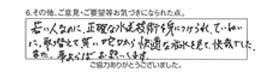 若い人なのに、正確な水道技術を身につけられ、ていねいに、取替えて貰い蛇口から快適な放水を見て、快哉でした。また、事があらばお願いします。