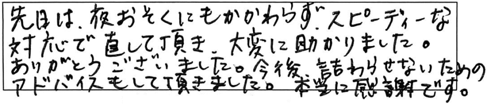 先日は、夜おそくにもかかわらず、スピーディーな対応で直して頂き、大変に助かりました。ありがとうございました。今後、詰まりがないためのアドバイスもして頂きました。本当に感謝です。