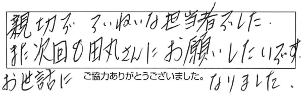 親切でていねいな担当者でした。また次回も田丸さんにお願いしたいです。お世話になりました。 