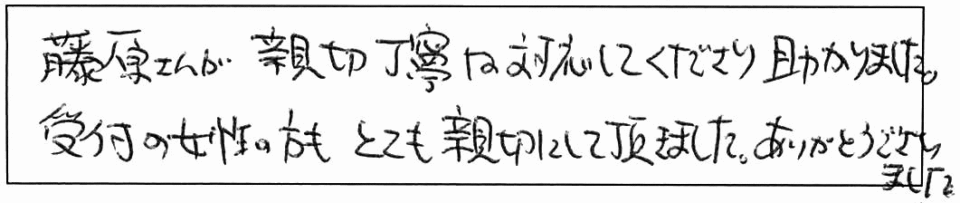 藤原さんが親切丁寧な対応してくださり助かりました。受付の女性の方も、とても親切にして頂きました。ありがとうございました。 