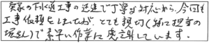 実家の下水道工事の迅速で丁寧な対応から、今回も工事依頼をしましたが、とても親切（特に担当の堀さん）で、素早い作業に感謝しています。 