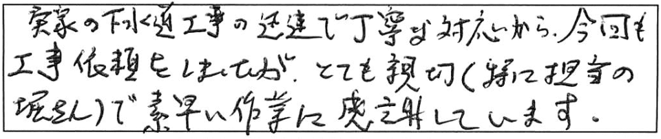 実家の下水道工事の迅速で丁寧な対応から、今回も工事依頼をしましたが、とても親切（特に担当の堀さん）で、素早い作業に感謝しています。 