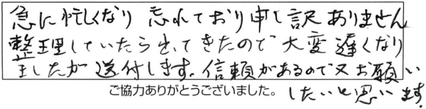 急に忙しくなり、忘れており申し訳ありません。整理していたら出てきたので、大変遅くなりましたが送付します。信頼があるので、又、お願いしたいと思います。