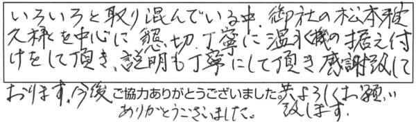 いろいろと取り混んでいる中、御社の松本雅久様を中心に懇切丁寧に温水器の据え付けをして頂き、説明も丁寧にして頂き感謝致しております。今後共よろしくお願い致します。ありがとうございました。