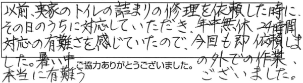 以前、実家のトイレ詰まりの修理を依頼した時に、その日のうちに対応していただき、年中無休24時間対応の有難さを感じていたので、今回も即、依頼しました。暑い中の外での作業、本当に有難うございました。 