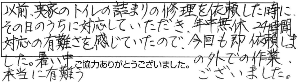 以前、実家のトイレ詰まりの修理を依頼した時に、その日のうちに対応していただき、年中無休24時間対応の有難さを感じていたので、今回も即、依頼しました。暑い中の外での作業、本当に有難うございました。 