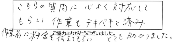 こちらの質問に心よく対応してもらい、作業もテキパキと済み、作業前に料金も伝えてもらい、とても助かりました。