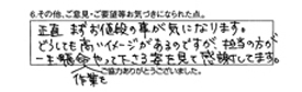 正直まずお値段の事が気になります。どうしても高いイメージがあるのですが、担当の方が一生懸命作業をやって下さる姿を見て感謝してます。