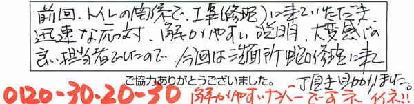 前回、トイレ関係で工事（修理）に来ていただき、迅速な対応、解かりやすい説明、大変感じの良い担当者でしたので、今回は洗面所蛇口修理に来て頂き助かりました。「0120-30-20-30」解かりやすいナンバーですネ。イイネ!! 