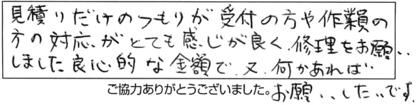 見積りだけのつもりが受付の方や作業員の方の対応がとても感じが良く、修理をお願いしました。良心的な金額で、又、何かあればお願いしたいです。 