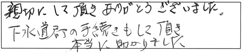 親切にして頂き、ありがとうございました。下水道局の手続きもして頂き、本当に助かりました。