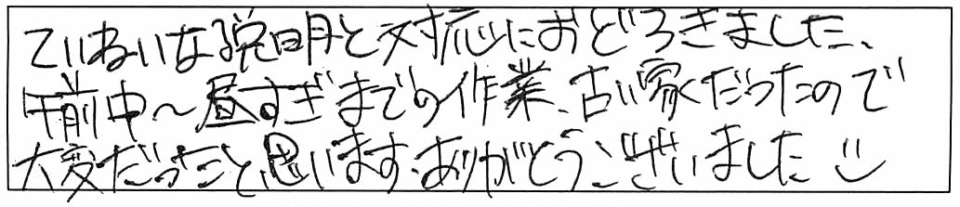 ていねいな説明と対応におどろきました。午前中～昼すぎまでの作業、古い家だったので大変だったと思います。ありがとうございました(o^ ^o) 