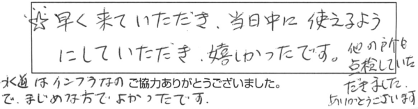 早く来ていただき、当日中に使えるようにしていただき、嬉しかったです。他の所も点検していただきました。ありがとうございます。水道はインフラなので、まじめな方でよかったです。