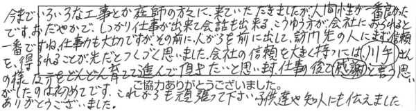 今までいろいろな工事とか庭師の方々に来ていただきましたが、人間性が一番良かったです。おだやかで、しっかり仕事が出来て会話も出来る、こういう方が会社におられると一番ですね。仕事力も大切ですが、その前に人柄を前に出して、訪問先の人にまず信頼を得られることが先だとつくづく思いました。会社の信頼を大きく持つには、川手さんの様な方をどんどん育てて進んで頂きたいと思います。仕事の後で感謝と言う思いがしたのは初めてです。これからも頑張って下さい。子供達や知人にも伝えました。ありがとうございました。