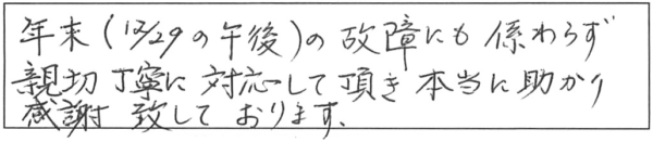 年末（12/29の午後）の故障にも係わらず、親切丁寧に対応して頂き、本当に助かり感謝致しております。