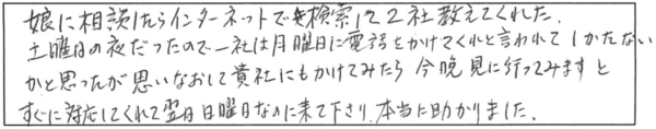 娘に相談したらインターネットで検索して2社教えてくれた。土曜日の夜だったので、一社は月曜日に電話をかけてくれと言われて、しかたないかと思ったが、思いなおして貴社にもかけてみたら、今晩見に行ってみますと、すぐに対応してくれて翌日日曜日なのに来て下さり、本当に助かりました。