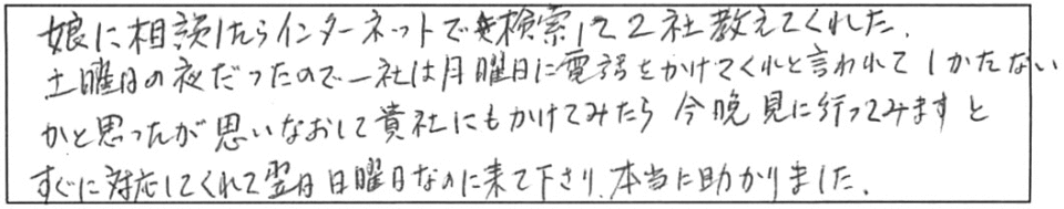 娘に相談したらインターネットで検索して2社教えてくれた。土曜日の夜だったので、一社は月曜日に電話をかけてくれと言われて、しかたないかと思ったが、思いなおして貴社にもかけてみたら、今晩見に行ってみますと、すぐに対応してくれて翌日日曜日なのに来て下さり、本当に助かりました。