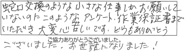 蛇口交換のような小さな仕事しかお願いしていないのに、このようなアンケート、作業保証書までいただき大変心苦しいです。どうもありがとうございました。お世話になりました！