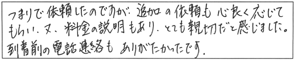 つまりで依頼したのですが、追加の依頼も心良く応じてもらい、又、料金の説明まもあり、とても親切だと感じました。到着前の電話連絡もありがたかったです。