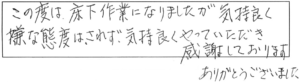 この度は、床下作業になりましたが気持良く、嫌な態度はされず気持良くやっていただき感謝しております。ありがとうございました