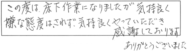 この度は、床下作業になりましたが気持良く、嫌な態度はされず気持良くやっていただき感謝しております。ありがとうございました