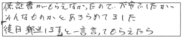 保証書がもらえなかったので、不安でしたが、そんなものかとあきらめてました。「後日郵送します。」と一言言ってもらえたら。