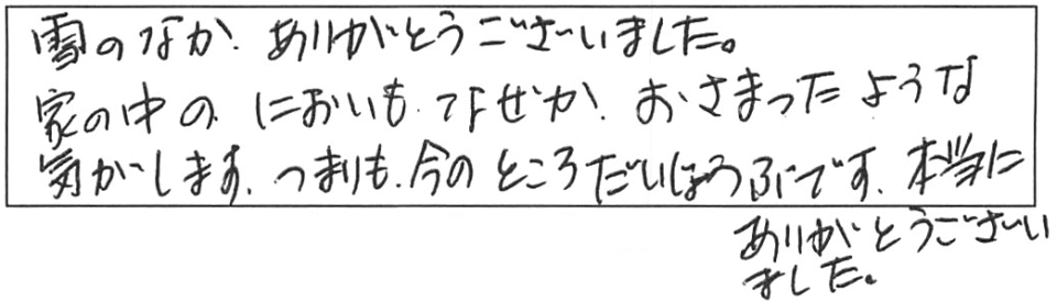 雪のなか、ありがとうございました。家の中のにおいも、なぜかおさまったような気がします。つまりも今のところ大丈夫です。本当にありがとうございました。