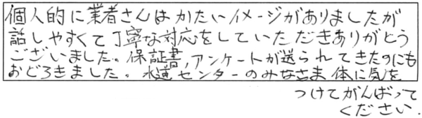 個人的に業者さんはかたいイメージがありましたが、話しやすくて丁寧な対応をしていただき、ありがとうございました。保証書、アンケートが送られてきたのにもおどろきました。水道センターのみなさま、体に気をつけてがんばってください。