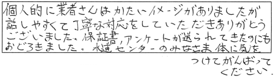 個人的に業者さんはかたいイメージがありましたが、話しやすくて丁寧な対応をしていただき、ありがとうございました。保証書、アンケートが送られてきたのにもおどろきました。水道センターのみなさま、体に気をつけてがんばってください。