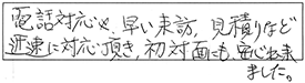 電話対応や早い来訪、見積りなど迅速に対応頂き、初対面にも安心出来ました。