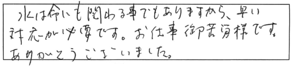 水は命にも関わる事でもありますから、早い対応が必要です。お仕事ご苦労様です。ありがとうございました。