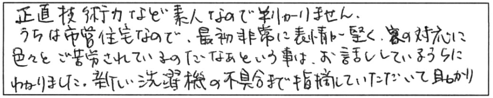 正直、技術力など素人なので判りません。うちは市営住宅なので、最初非常に表情が堅く、客の対応に色々とご苦労されているのだなぁという事は、お話ししているうちにわかりました。新しい洗濯機の不具合まで指摘していただいて助かりました。