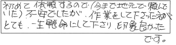 初めて依頼するので（今まで地元で頼んでいた）不安でしたが、作業をして下さった方が、とても一生懸命にして下さり、印象良かったです。