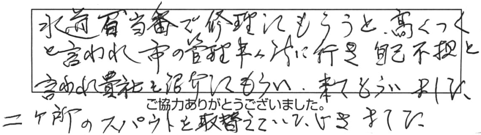 水道局当番で修理してもらうと高くつくと言われ、市の管理事務所に行き自己負担と言われ、貴社を紹介してもらい、来てもらいました。ニヶ所のスパウトを取替えていただきました。