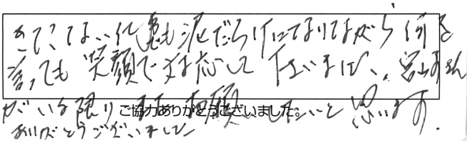 きたない仕事も泥だらけになりながら、何を言っても笑顔で対応して下さいました。宮崎さんがいる限り、また、お願いしたいと思います。ありがとうございました。