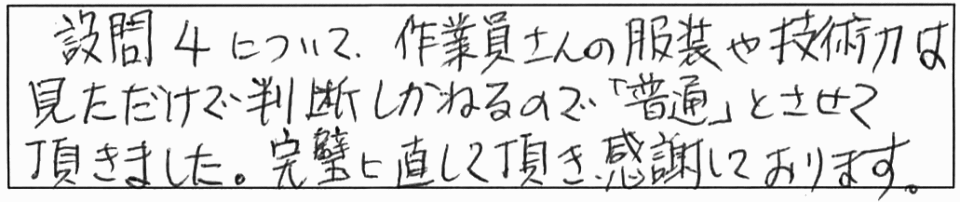 設問4について、作業員さんの服装や技術力は、見ただけで判断しかねるので「普通」とさせて頂きました。完璧に直して頂き、感謝しております。