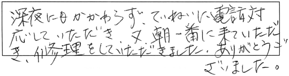 深夜にもかかわらず、ていねいに電話対応していただき、又、朝一番に来ていただき、修理をしていただきました。ありがとうございました。