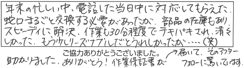 年末の忙しい中、電話した当日中に対応してもらえた。蛇口まるごと交換する必要があったが、部品の在庫もあり、スピーディに解決、作業も30分程度でテキパキされ、清々しかった。もう少しリーズナブルだとうれしかったが…（笑）助かりました。ありがとう！作業保証書が届いて、そのアフターフォローに驚いています。