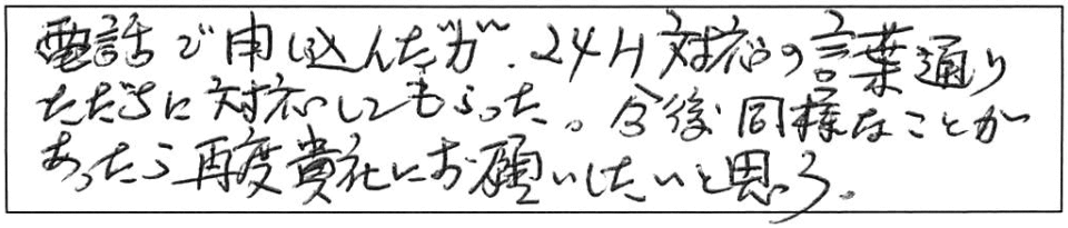 電話で申し込んだが、24H対応の言葉通り、ただちに対応してもらった。今後、同様なことがあったら、再度貴社にお願いしたいと思う。