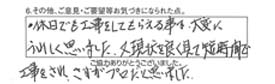 ・休日でも工事をしてもらえる事は、大変にうれしく思いました。又現状を良く見えて短時間で工事をされ、さすがプロだと思いました。