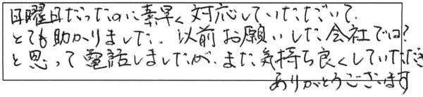 日曜日だったのに素早く対応していただいて、とても助かりました。以前お願いした会社では？と思って電話しましたが、また気持ち良くしていただき、ありがとうございます。