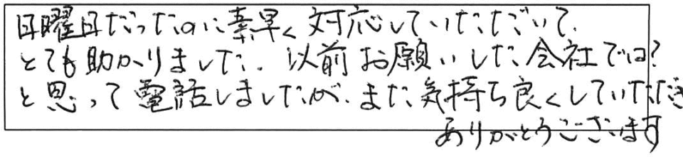 日曜日だったのに素早く対応していただいて、とても助かりました。以前お願いした会社では？と思って電話しましたが、また気持ち良くしていただき、ありがとうございます。