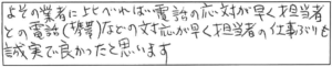 よその業者に比べれば電話の応対が早く、担当者との電話（携帯）などの対応が早く、担当者の仕事ぷりも誠実で良かったと思います。