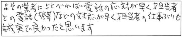 よその業者に比べれば電話の応対が早く、担当者との電話（携帯）などの対応が早く、担当者の仕事ぷりも誠実で良かったと思います。