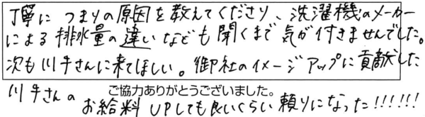 丁寧につまりの原因を教えてくださり、洗濯機のメーカーによる排水量の違いなども聞くまで気が付きませんでした。次も川手さんに来てほしい。御社のイメージアップに貢献した川手さんのお給料UPしても良いくらい頼りになった！！！！！！！