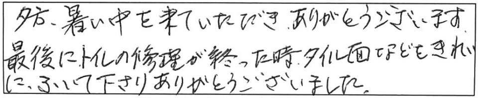 夕方、暑い中を来ていただき、ありがとうございます。最後にトイレの修理が終わった時、タイル面などをきれいにふいて下さり、ありがとうございました。