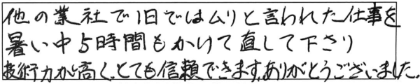 他の業者で1日ではムリと言われた仕事を、暑い中5時間もかけて直して下さり、技術力が高く、とても信頼できます。ありがとうございました。