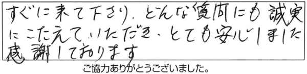 すぐに来て下さり、どんな質問にも誠実にこたえていただき、とても安心しました。感謝しております。