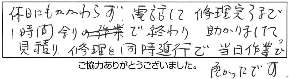 休日にもかかわらず、電話して修理完了まで1時間余りで終わり、助かりました。見積り、修理と同時進行で、当日作業で良かったです。